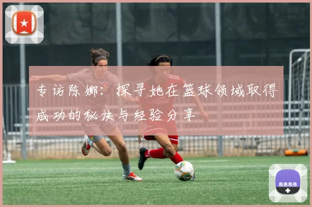 专访陈娜：探寻她在篮球领域取得成功的秘诀与经验分享