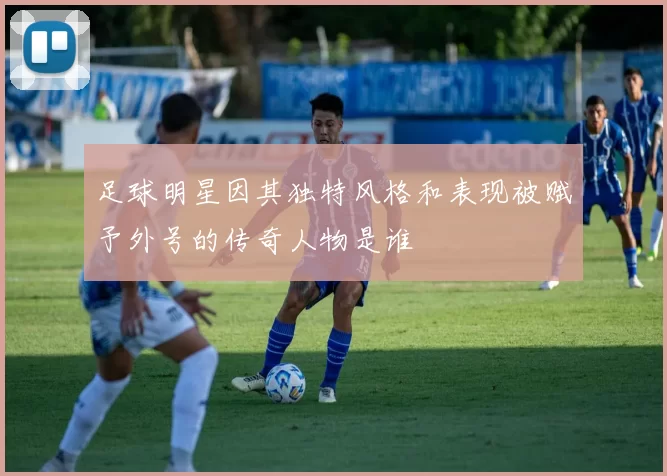 足球明星因其独特风格和表现被赋予外号的传奇人物是谁