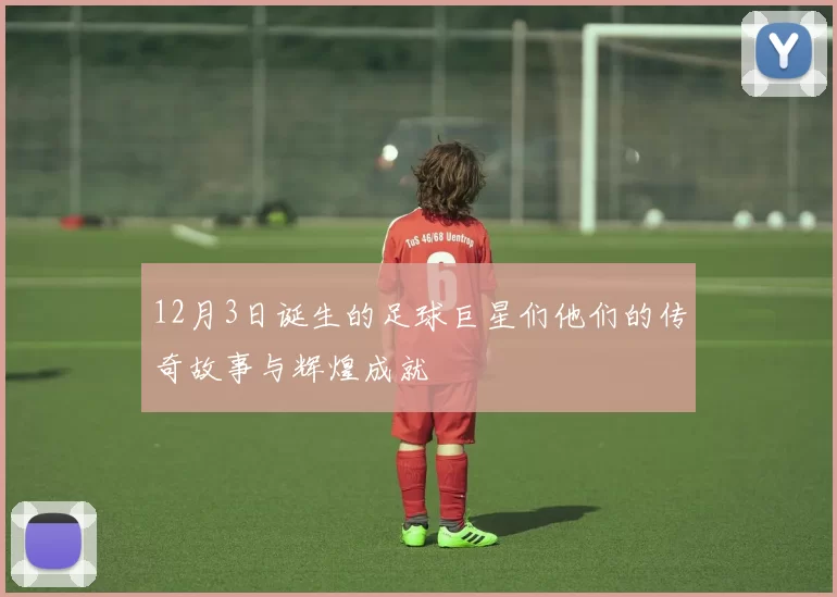 12月3日诞生的足球巨星们他们的传奇故事与辉煌成就