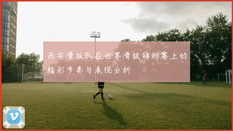 西安滑板队在世界滑板锦标赛上的精彩节奏与表现分析
