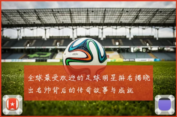 全球最受欢迎的足球明星排名揭晓出名帅背后的传奇故事与成就