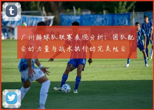 广州排球队联赛表现分析：团队配合的力量与战术执行的完美结合