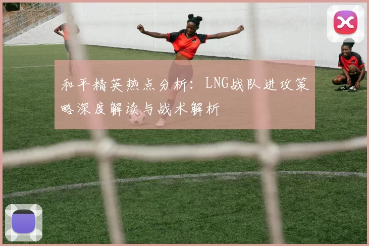 和平精英热点分析：LNG战队进攻策略深度解读与战术解析