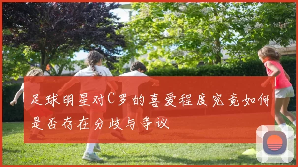 足球明星对C罗的喜爱程度究竟如何是否存在分歧与争议