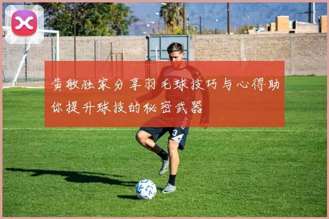 黄敏独家分享羽毛球技巧与心得助你提升球技的秘密武器
