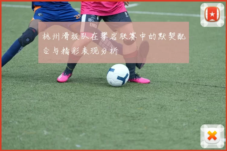 杭州滑板队在攀岩联赛中的默契配合与精彩表现分析
