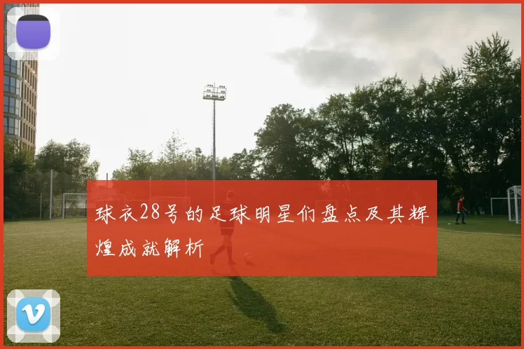 球衣28号的足球明星们盘点及其辉煌成就解析