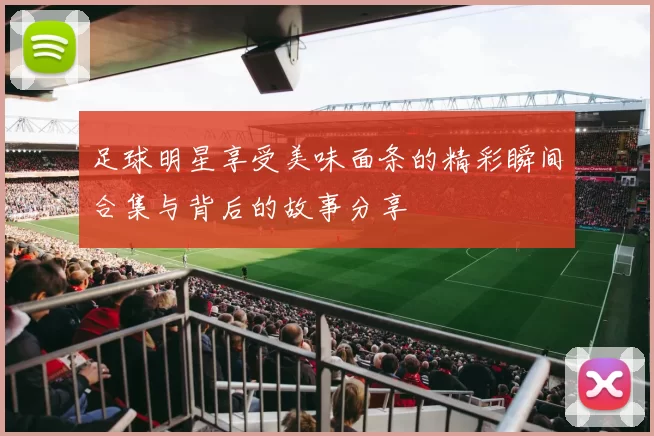 足球明星享受美味面条的精彩瞬间合集与背后的故事分享