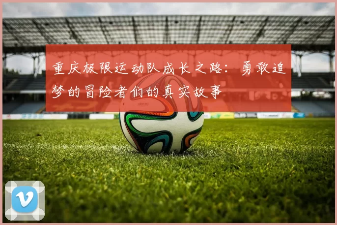 重庆极限运动队成长之路：勇敢追梦的冒险者们的真实故事
