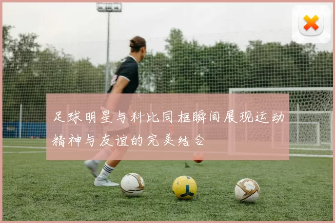 足球明星与科比同框瞬间展现运动精神与友谊的完美结合