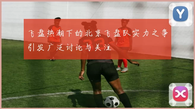 飞盘热潮下的北京飞盘队实力之争引发广泛讨论与关注