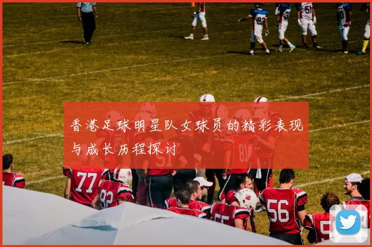 香港足球明星队女球员的精彩表现与成长历程探讨
