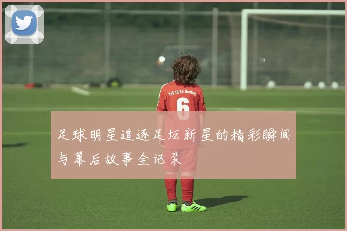 足球明星追逐足坛新星的精彩瞬间与幕后故事全记录