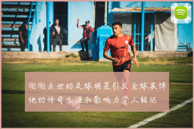 刚刚去世的足球明星引发全球哀悼他的传奇生涯和影响力令人铭记