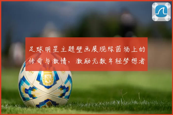 足球明星主题壁画展现绿茵场上的传奇与激情，激励无数年轻梦想者追逐足球梦想