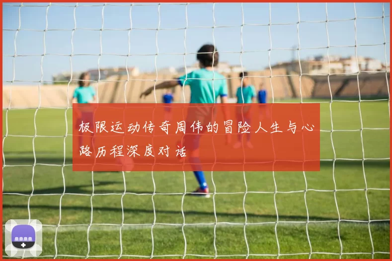 极限运动传奇周伟的冒险人生与心路历程深度对话