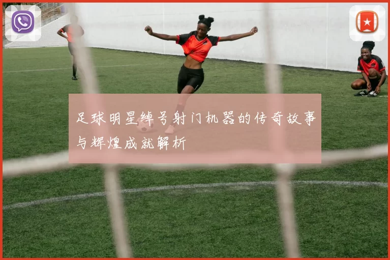 足球明星绰号射门机器的传奇故事与辉煌成就解析