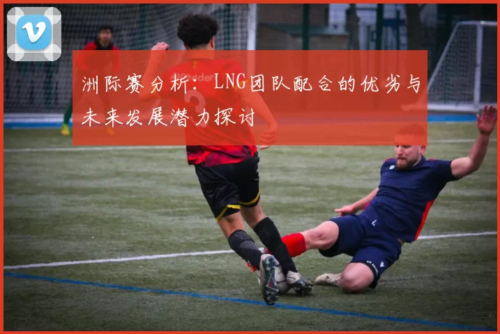 洲际赛分析：LNG团队配合的优劣与未来发展潜力探讨