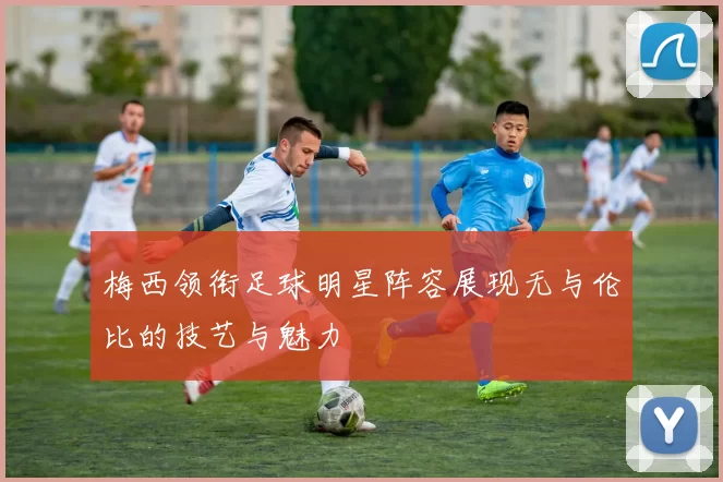 梅西领衔足球明星阵容展现无与伦比的技艺与魅力