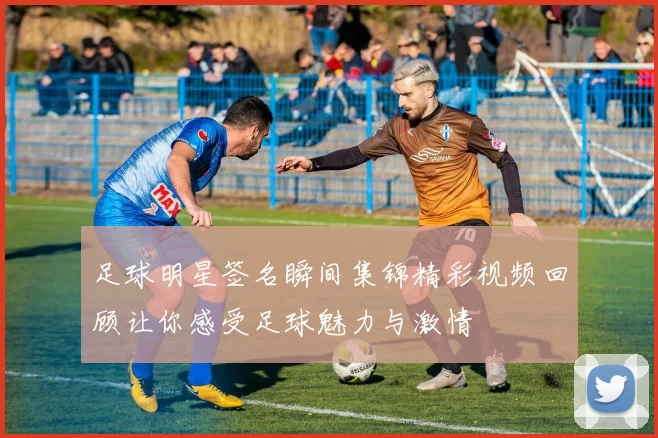 足球明星签名瞬间集锦精彩视频回顾让你感受足球魅力与激情
