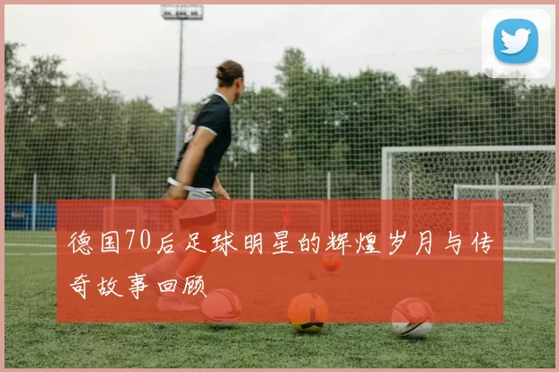 德国70后足球明星的辉煌岁月与传奇故事回顾