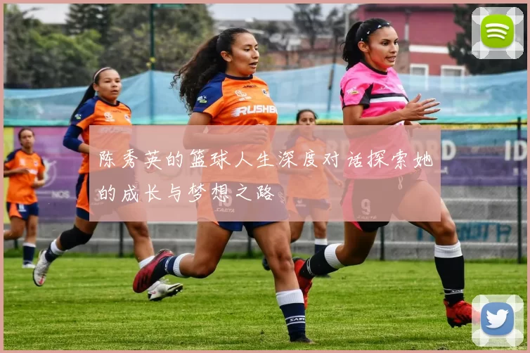 陈秀英的篮球人生深度对话探索她的成长与梦想之路