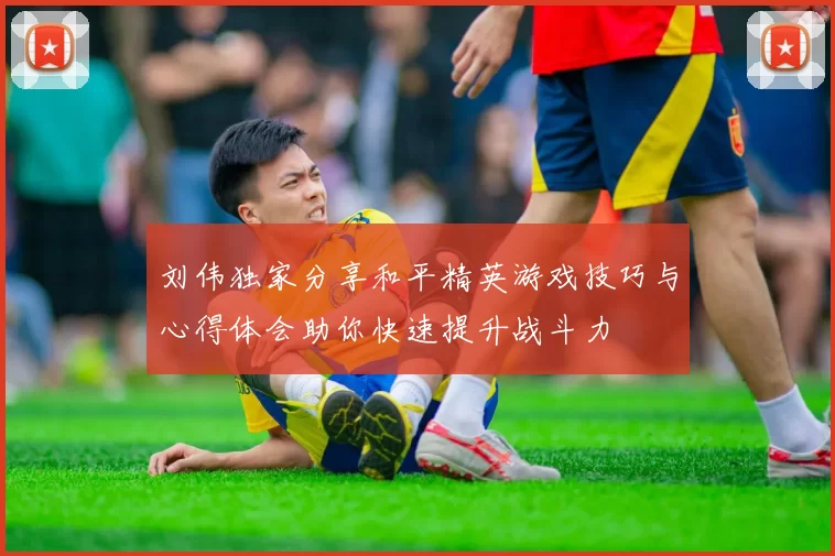 刘伟独家分享和平精英游戏技巧与心得体会助你快速提升战斗力