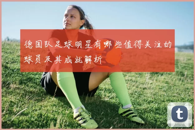 德国队足球明星有哪些值得关注的球员及其成就解析