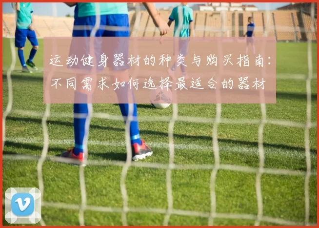 运动健身器材的种类与购买指南：不同需求如何选择最适合的器材
