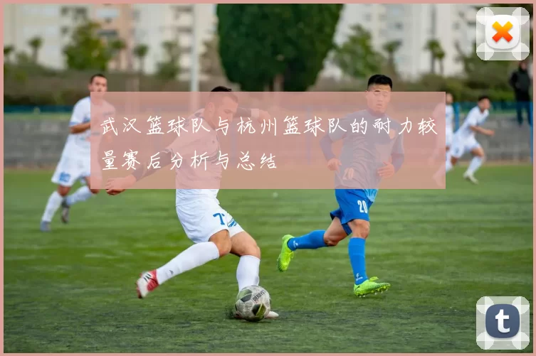 武汉篮球队与杭州篮球队的耐力较量赛后分析与总结