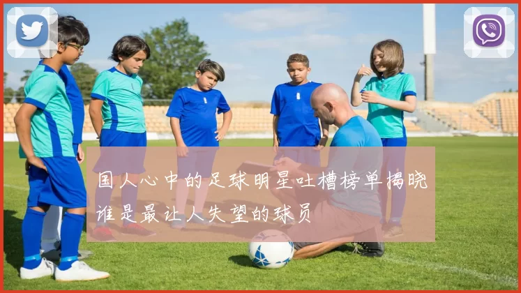 国人心中的足球明星吐槽榜单揭晓谁是最让人失望的球员