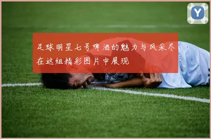 足球明星七号啤酒的魅力与风采尽在这组精彩图片中展现