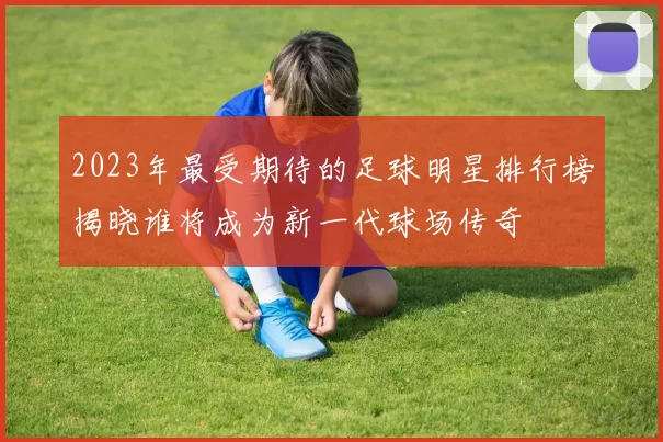 2023年最受期待的足球明星排行榜揭晓谁将成为新一代球场传奇