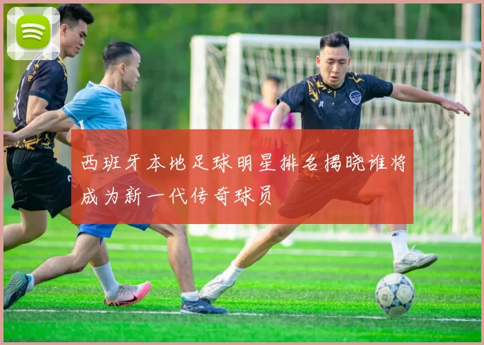 西班牙本地足球明星排名揭晓谁将成为新一代传奇球员