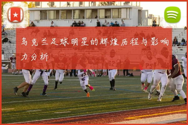 乌克兰足球明星的辉煌历程与影响力分析
