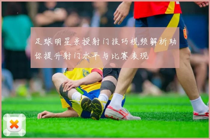 足球明星亲授射门技巧视频解析助你提升射门水平与比赛表现