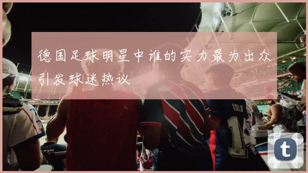 德国足球明星中谁的实力最为出众引发球迷热议