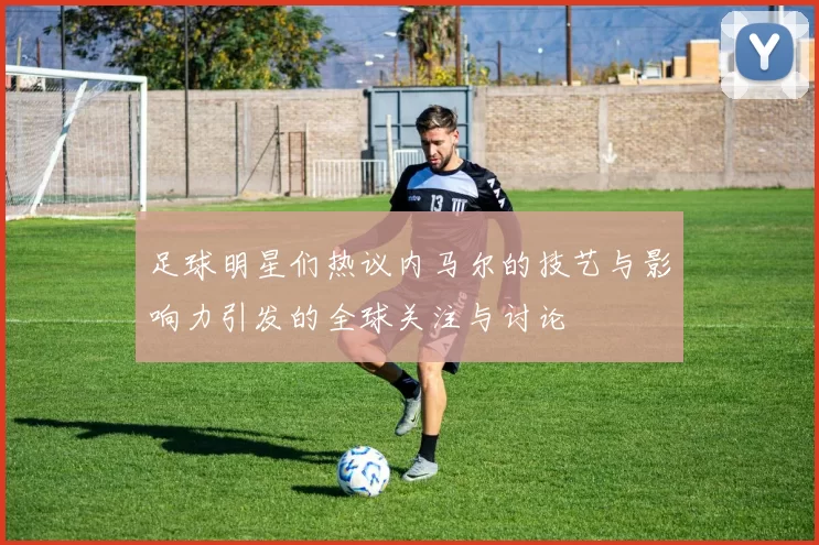 足球明星们热议内马尔的技艺与影响力引发的全球关注与讨论