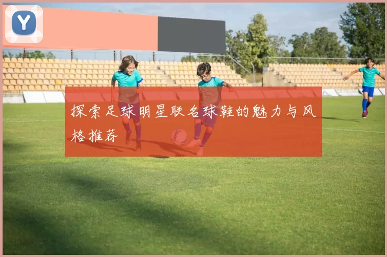 探索足球明星联名球鞋的魅力与风格推荐