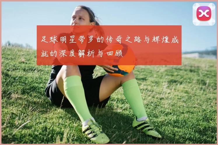 足球明星带罗的传奇之路与辉煌成就的深度解析与回顾